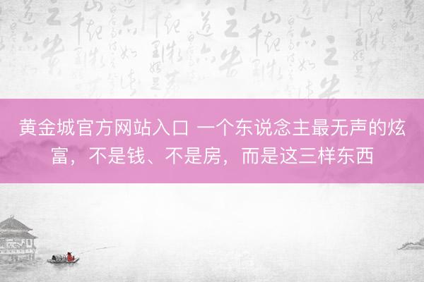 黄金城官方网站入口 一个东说念主最无声的炫富，不是钱、不是房，而是这三样东西