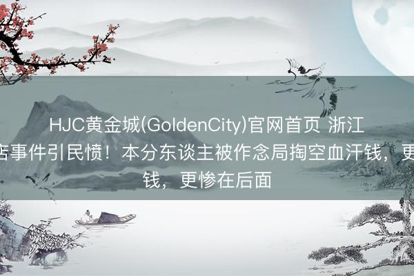 HJC黄金城(GoldenCity)官网首页 浙江400万砸店事件引民愤!本分东谈主被作念局掏空血汗钱,更惨在后面