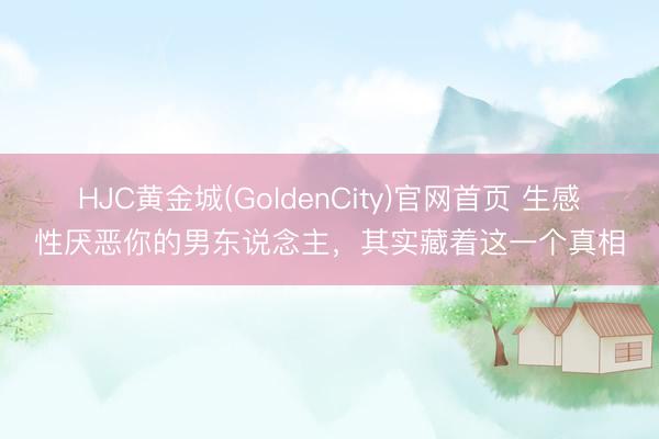 HJC黄金城(GoldenCity)官网首页 生感性厌恶你的男东说念主，其实藏着这一个真相