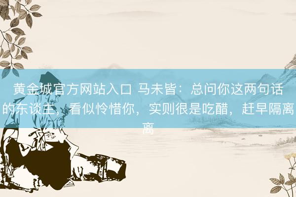 黄金城官方网站入口 马未皆：总问你这两句话的东谈主，看似怜惜你，实则很是吃醋，赶早隔离