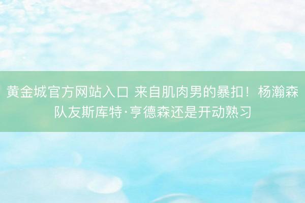 黄金城官方网站入口 来自肌肉男的暴扣！杨瀚森队友斯库特·亨德森还是开动熟习