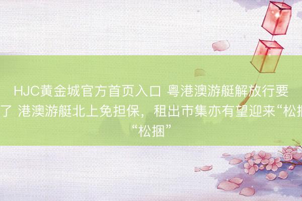 HJC黄金城官方首页入口 粤港澳游艇解放行要来了 港澳游艇北上免担保，租出市集亦有望迎来“松捆”