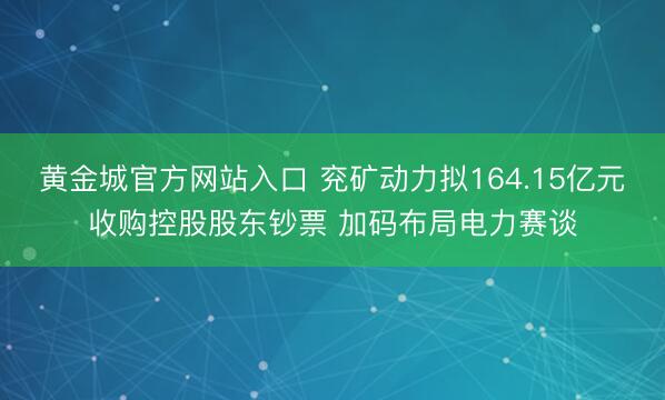 黄金城官方网站入口 兖矿动力拟164.15亿元收购控股股东钞票 加码布局电力赛谈