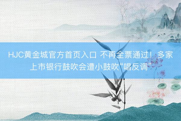 HJC黄金城官方首页入口 不再全票通过！多家上市银行鼓吹会遭小鼓吹“唱反调”