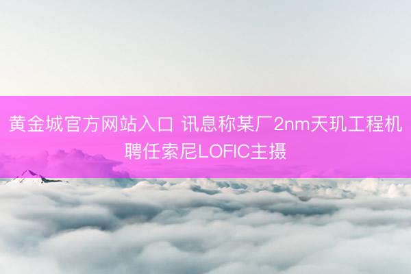 黄金城官方网站入口 讯息称某厂2nm天玑工程机聘任索尼LOFIC主摄