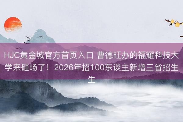 HJC黄金城官方首页入口 曹德旺办的福耀科技大学来砸场了！2026年招100东谈主新增三省招生