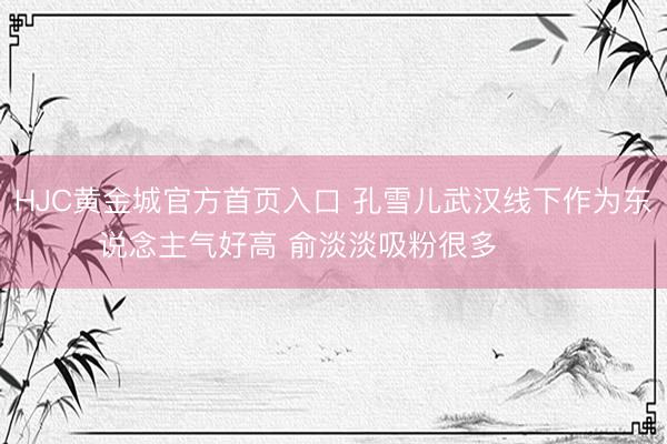 HJC黄金城官方首页入口 孔雪儿武汉线下作为东说念主气好高 俞淡淡吸粉很多 ​​​
