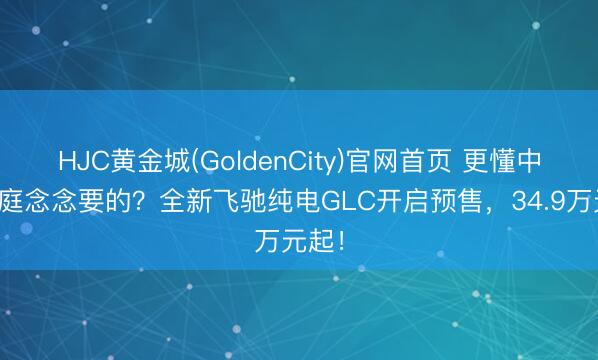 HJC黄金城(GoldenCity)官网首页 更懂中国度庭念念要的？全新飞驰纯电GLC开启预售，34.9万元起！