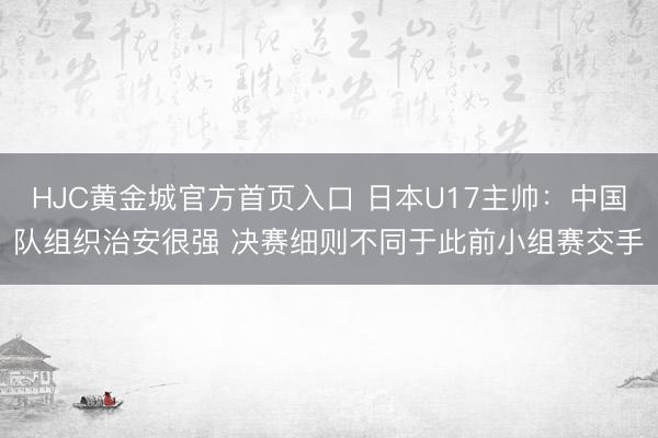 HJC黄金城官方首页入口 日本U17主帅：中国队组织治安很强 决赛细则不同于此前小组赛交手
