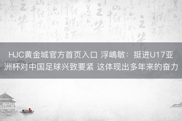 HJC黄金城官方首页入口 浮嶋敏：挺进U17亚洲杯对中国足球兴致要紧 这体现出多年来的奋力