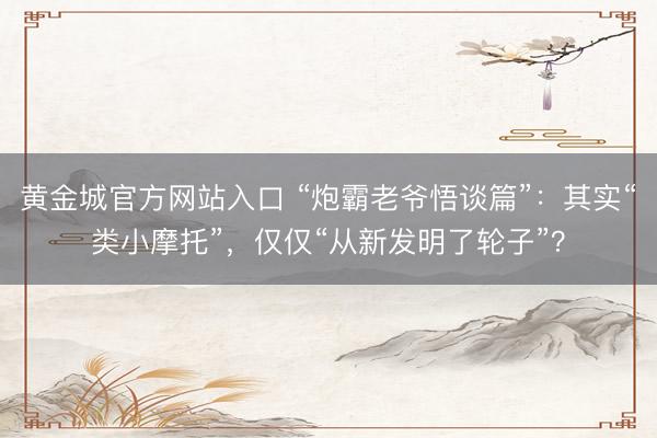 黄金城官方网站入口 “炮霸老爷悟谈篇”：其实“类小摩托”，仅仅“从新发明了轮子”？