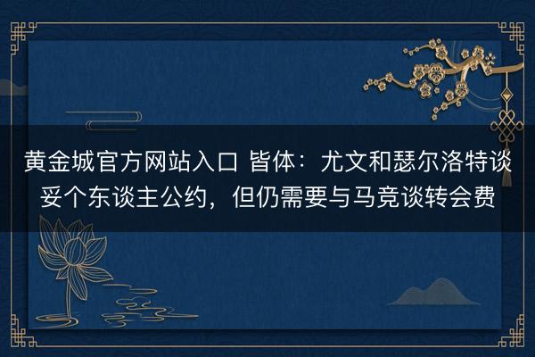 黄金城官方网站入口 皆体：尤文和瑟尔洛特谈妥个东谈主公约，但仍需要与马竞谈转会费