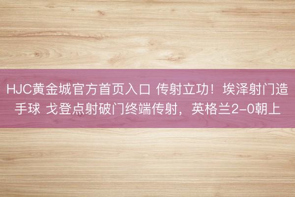 HJC黄金城官方首页入口 传射立功！埃泽射门造手球 戈登点射破门终端传射，英格兰2-0朝上