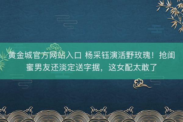 黄金城官方网站入口 杨采钰演活野玫瑰！抢闺蜜男友还淡定送字据，这女配太敢了