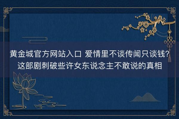 黄金城官方网站入口 爱情里不谈传闻只谈钱？这部剧刺破些许女东说念主不敢说的真相
