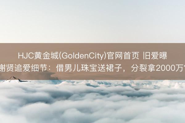 HJC黄金城(GoldenCity)官网首页 旧爱曝谢贤追爱细节：借男儿珠宝送裙子，分裂拿2000万？
