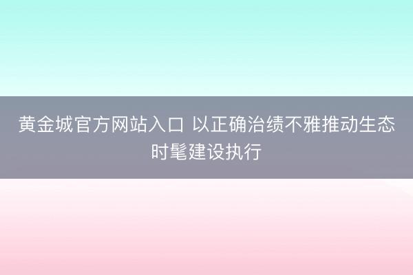 黄金城官方网站入口 以正确治绩不雅推动生态时髦建设执行