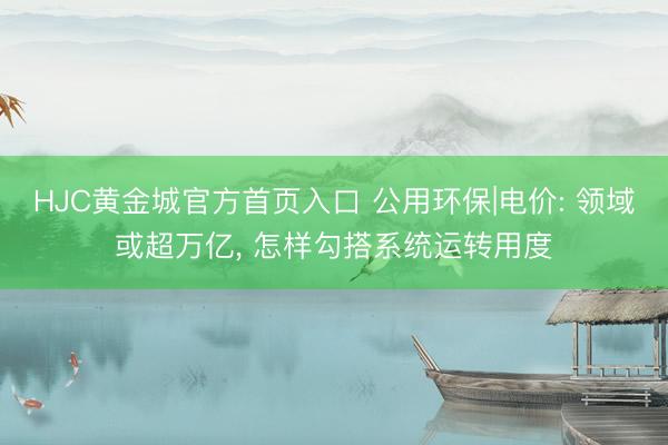 HJC黄金城官方首页入口 公用环保|电价: 领域或超万亿， 怎样勾搭系统运转用度