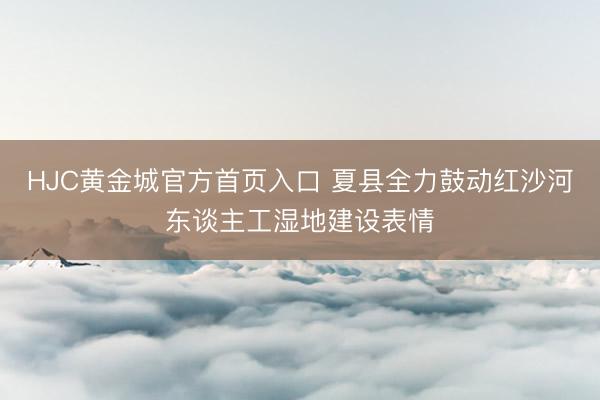 HJC黄金城官方首页入口 夏县全力鼓动红沙河东谈主工湿地建设表情