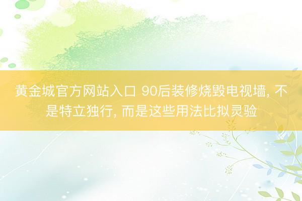 黄金城官方网站入口 90后装修烧毁电视墙， 不是特立独行， 而是这些用法比拟灵验