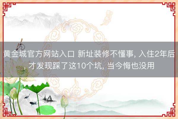 黄金城官方网站入口 新址装修不懂事， 入住2年后， 才发现踩了这10个坑， 当今悔也没用