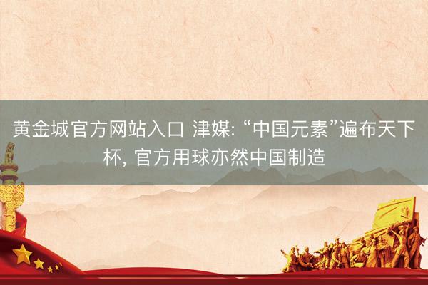 黄金城官方网站入口 津媒: “中国元素”遍布天下杯， 官方用球亦然中国制造
