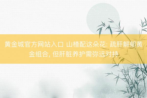 黄金城官方网站入口 山楂配这朵花: 疏肝解郁黄金组合， 但肝脏养护需弥远对持