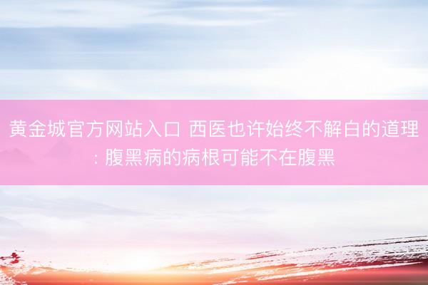 黄金城官方网站入口 西医也许始终不解白的道理: 腹黑病的病根可能不在腹黑