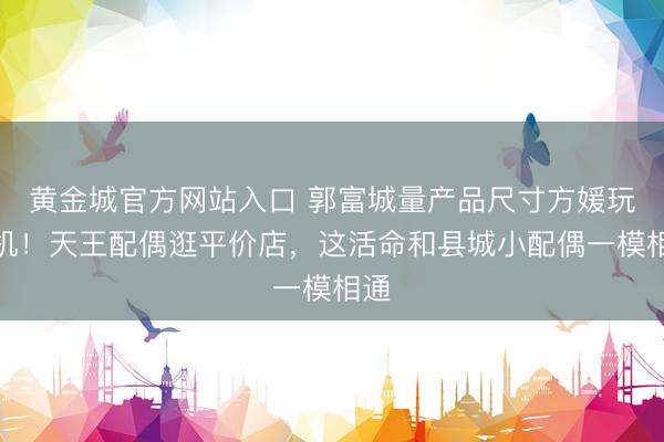 黄金城官方网站入口 郭富城量产品尺寸方媛玩手机！天王配偶逛平价店，这活命和县城小配偶一模相通