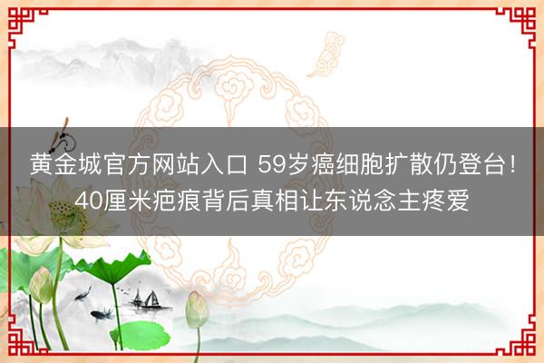黄金城官方网站入口 59岁癌细胞扩散仍登台!40厘米疤痕背后真相让东说念主疼爱