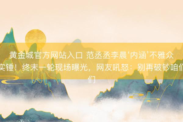 黄金城官方网站入口 范丞丞李晨‘内涵’不雅众实锤！终末一轮现场曝光，网友吼怒：别再破钞咱们