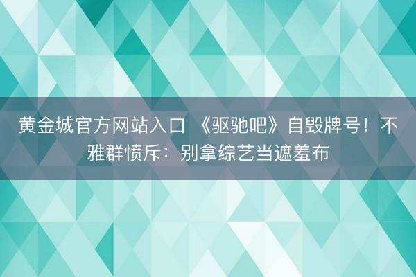 黄金城官方网站入口 《驱驰吧》自毁牌号!不雅群愤斥:别拿综艺当遮羞布