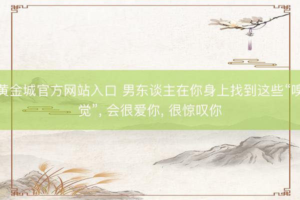 黄金城官方网站入口 男东谈主在你身上找到这些“嗅觉”， 会很爱你， 很惊叹你