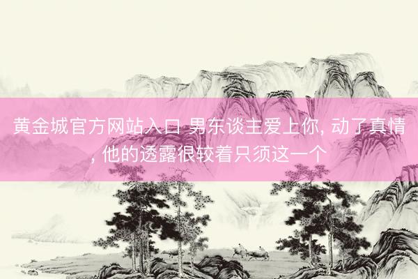 黄金城官方网站入口 男东谈主爱上你， 动了真情， 他的透露很较着只须这一个