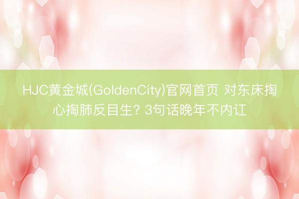 HJC黄金城(GoldenCity)官网首页 对东床掏心掏肺反目生? 3句话晚年不内讧