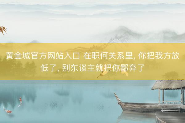 黄金城官方网站入口 在职何关系里, 你把我方放低了, 别东谈主就把你鄙弃了