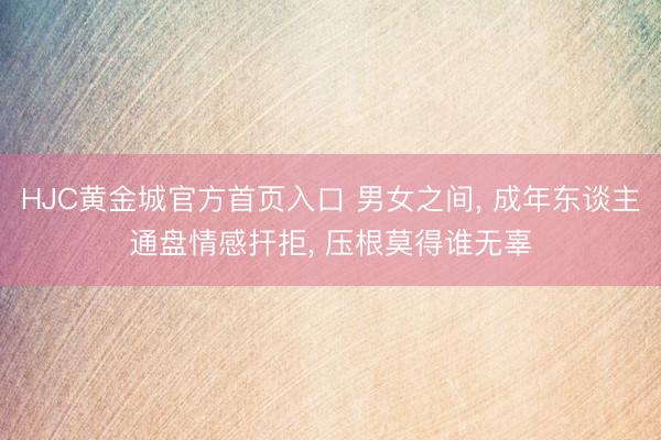 HJC黄金城官方首页入口 男女之间， 成年东谈主通盘情感扞拒， 压根莫得谁无辜