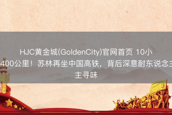 HJC黄金城(GoldenCity)官网首页 10小时、2400公里！苏林再坐中国高铁，背后深意耐东说念主寻味