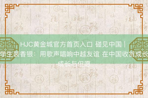 HJC黄金城官方首页入口 碰见中国 | 越南留学生裴香银：用歌声唱响中越友谊 在中国收货成长与但愿