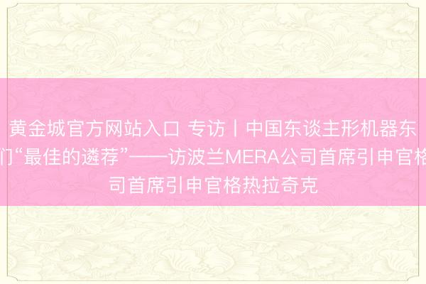 黄金城官方网站入口 专访丨中国东谈主形机器东谈主是咱们“最佳的遴荐”——访波兰MERA公司首席引申官格热拉奇克