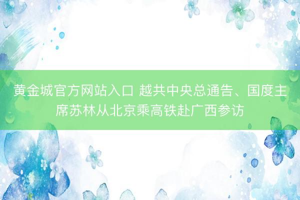 黄金城官方网站入口 越共中央总通告、国度主席苏林从北京乘高铁赴广西参访