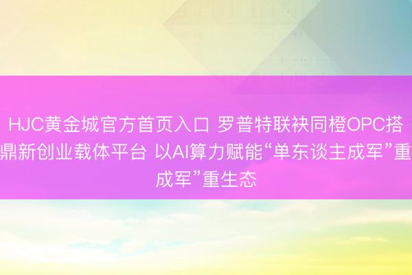 HJC黄金城官方首页入口 罗普特联袂同橙OPC搭建AI鼎新创业载体平台 以AI算力赋能“单东谈主成军”重生态