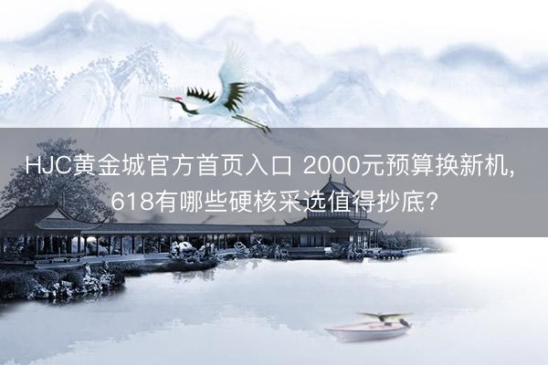 HJC黄金城官方首页入口 2000元预算换新机, 618有哪些硬核采选值得抄底?