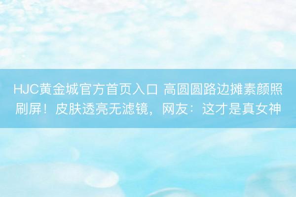 HJC黄金城官方首页入口 高圆圆路边摊素颜照刷屏!皮肤透亮无滤镜,网友:这才是真女神