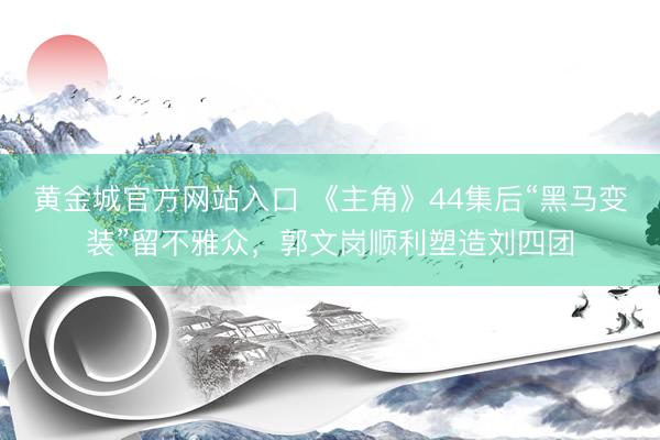 黄金城官方网站入口 《主角》44集后“黑马变装”留不雅众,郭文岗顺利塑造刘四团