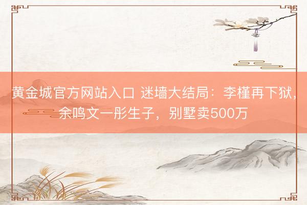 黄金城官方网站入口 迷墙大结局：李槿再下狱，余鸣文一彤生子，别墅卖500万