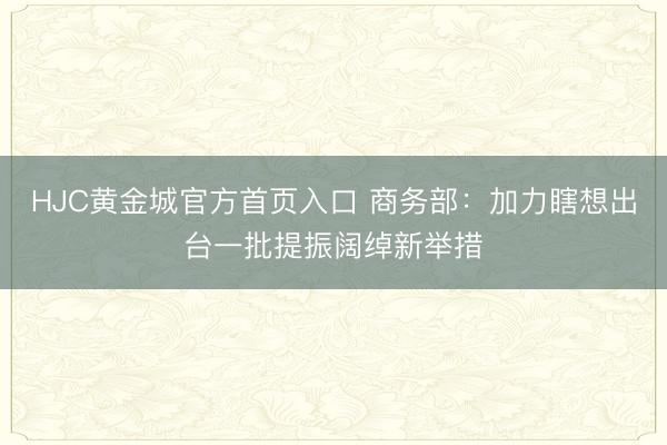 HJC黄金城官方首页入口 商务部：加力瞎想出台一批提振阔绰新举措