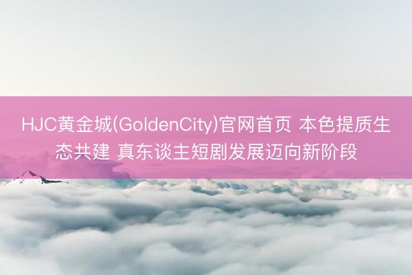 HJC黄金城(GoldenCity)官网首页 本色提质生态共建 真东谈主短剧发展迈向新阶段