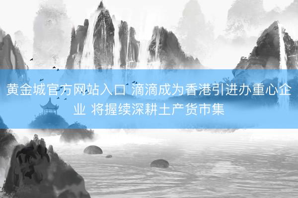 黄金城官方网站入口 滴滴成为香港引进办重心企业 将握续深耕土产货市集
