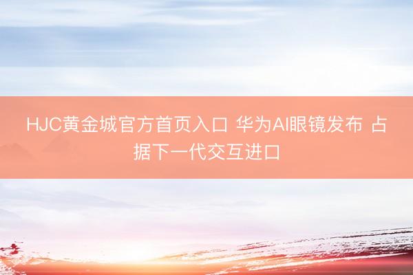 HJC黄金城官方首页入口 华为AI眼镜发布 占据下一代交互进口